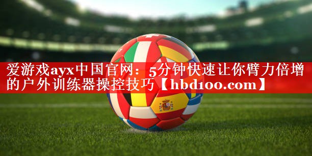 爱游戏ayx中国官网：5分钟快速让你臂力倍增的户外训练器操控技巧