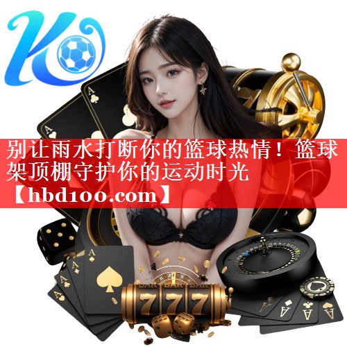 别让雨水打断你的篮球热情！篮球架顶棚守护你的运动时光