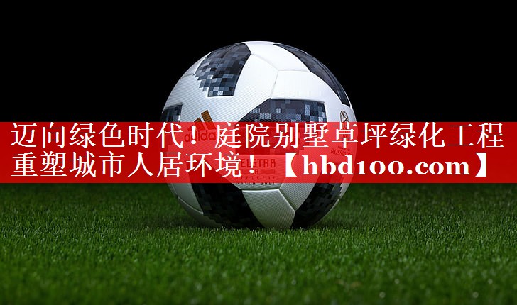 迈向绿色时代！庭院别墅草坪绿化工程重塑城市人居环境！