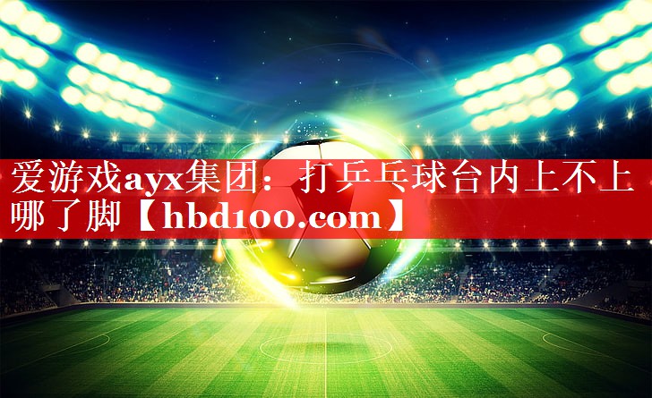 爱游戏ayx集团：打乒乓球台内上不上哪了脚