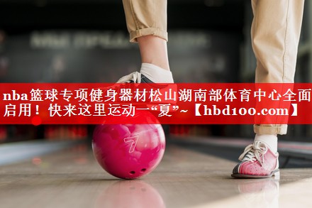 nba篮球专项健身器材松山湖南部体育中心全面启用！快来这里运动一“夏”~