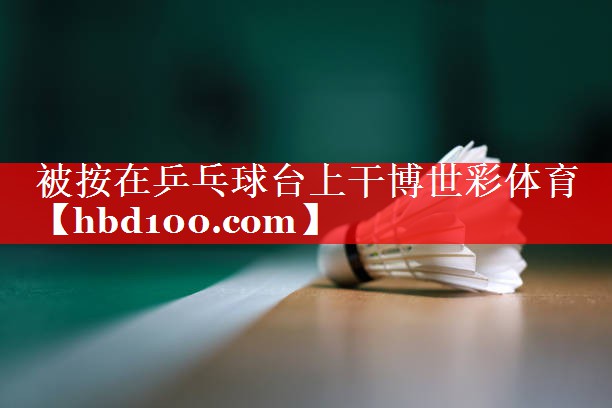 被按在乒乓球台上干博世彩体育