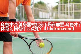 乌鲁木齐健身器材批发市场在哪里,乌鲁木齐体育公园有什么设施？