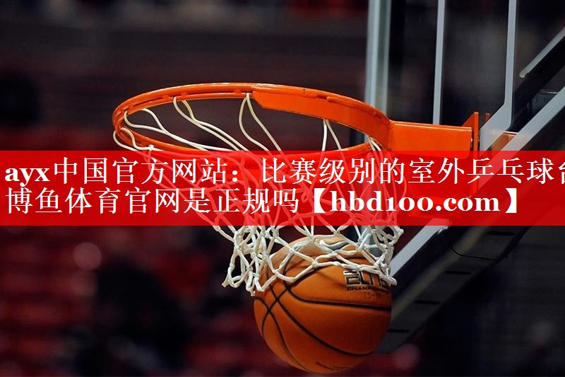 ayx中国官方网站：比赛级别的室外乒乓球台博鱼体育官网是正规吗