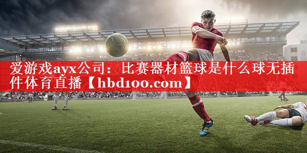 爱游戏ayx公司：比赛器材篮球是什么球无插件体育直播