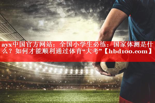 ayx中国官方网站：全国小学生必练：国家体测是什么？如何才能顺利通过体育“大考”