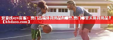 爱游戏ayx客服：澳门高端体育用品有哪些,澳门哪里买体育用品？