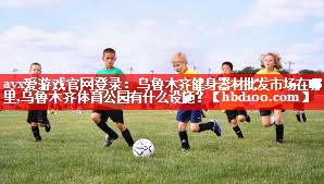 ayx爱游戏官网登录：乌鲁木齐健身器材批发市场在哪里,乌鲁木齐体育公园有什么设施？