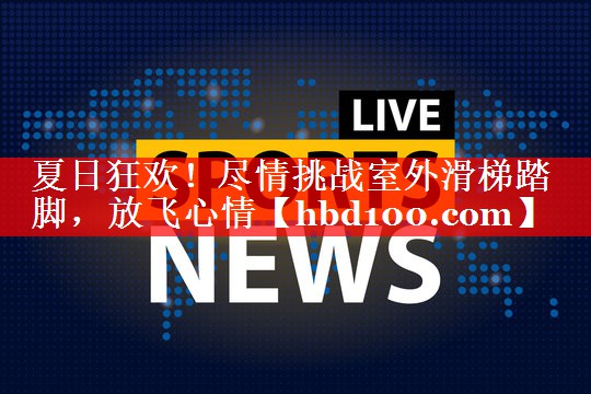 夏日狂欢!尽情挑战室外滑梯踏脚,放飞心情 夏日狂欢!尽情挑战室外滑梯踏脚,放飞心情