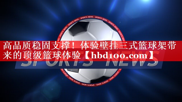 高品质稳固支撑!体验壁挂三式篮球架带来的顶级篮球体验 高品质稳固支撑!体验壁挂三式篮球架带来的顶级篮球体验