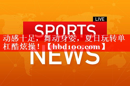 动感十足，舞动身姿，夏日玩转单杠酷炫操！